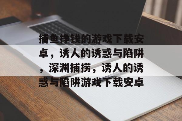 捕鱼挣钱的游戏下载安卓，诱人的诱惑与陷阱，深渊捕捞，诱人的诱惑与陷阱游戏下载安卓