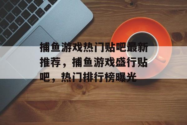 捕鱼游戏热门贴吧最新推荐，捕鱼游戏盛行贴吧，热门排行榜曝光