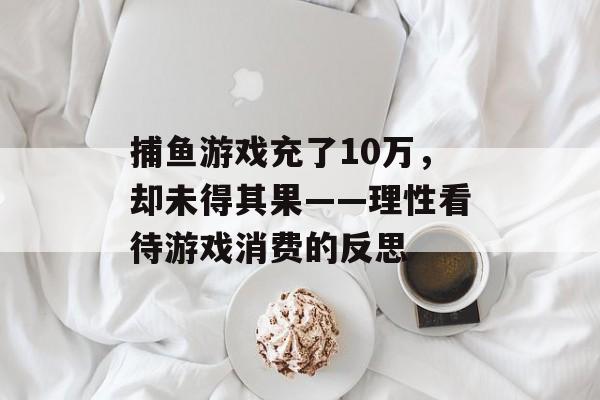 捕鱼游戏充了10万，却未得其果——理性看待游戏消费的反思