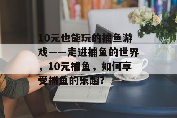 10元也能玩的捕鱼游戏——走进捕鱼的世界，10元捕鱼，如何享受捕鱼的乐趣?