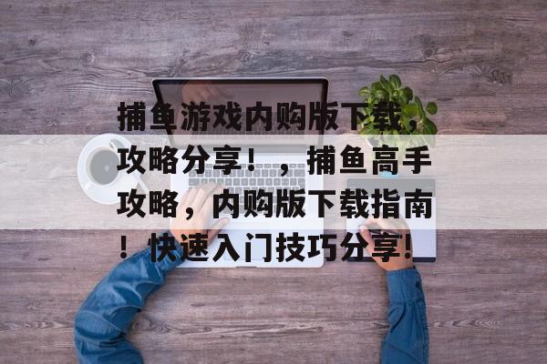 捕鱼游戏内购版下载，攻略分享！，捕鱼高手攻略，内购版下载指南！快速入门技巧分享!