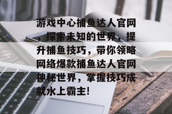 游戏中心捕鱼达人官网，探索未知的世界，提升捕鱼技巧，带你领略网络爆款捕鱼达人官网神秘世界，掌握技巧成就水上霸主!