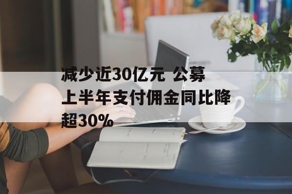 减少近30亿元 公募上半年支付佣金同比降超30%