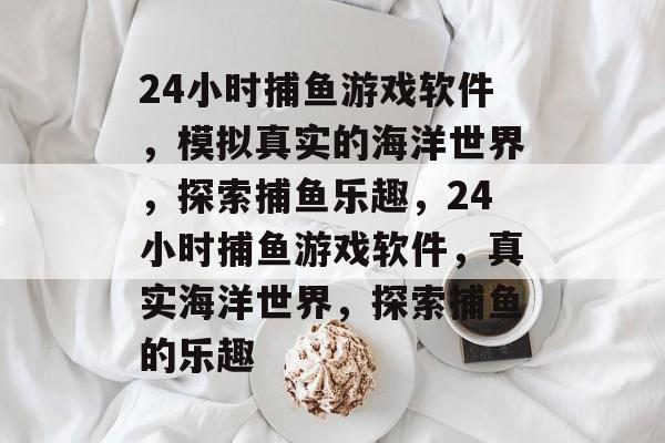 24小时捕鱼游戏软件，模拟真实的海洋世界，探索捕鱼乐趣，24小时捕鱼游戏软件，真实海洋世界，探索捕鱼的乐趣