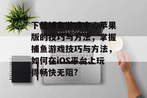 下载捕鱼游戏中心苹果版的技巧与方法，掌握捕鱼游戏技巧与方法，如何在iOS平台上玩得畅快无阻?