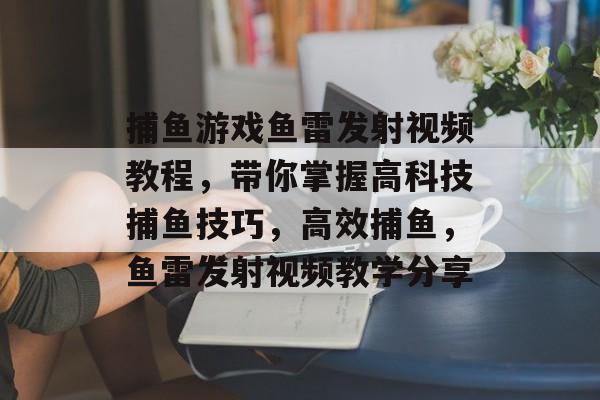 捕鱼游戏鱼雷发射视频教程，带你掌握高科技捕鱼技巧，高效捕鱼，鱼雷发射视频教学分享