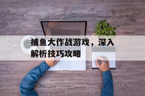 捕鱼大作战游戏，深入解析技巧攻略