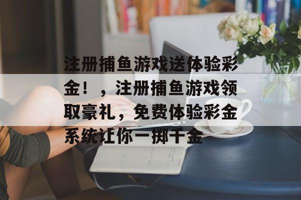 注册捕鱼游戏送体验彩金！，注册捕鱼游戏领取豪礼，免费体验彩金系统让你一掷千金