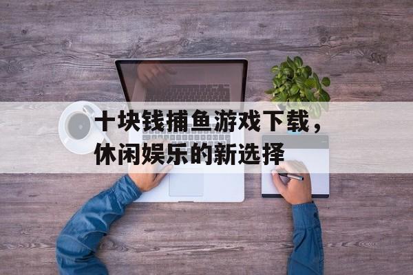 十块钱捕鱼游戏下载，休闲娱乐的新选择