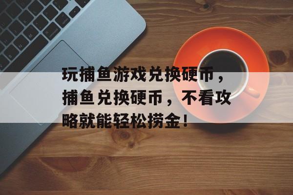 玩捕鱼游戏兑换硬币，捕鱼兑换硬币，不看攻略就能轻松捞金！