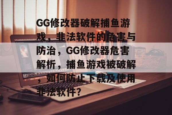 GG修改器破解捕鱼游戏，非法软件的危害与防治，GG修改器危害解析，捕鱼游戏被破解，如何防止下载及使用非法软件？