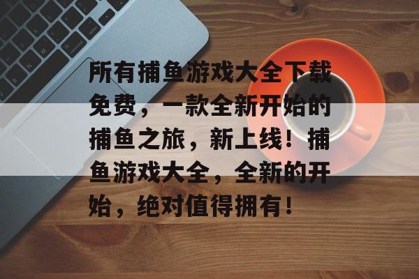 所有捕鱼游戏大全下载免费，一款全新开始的捕鱼之旅，新上线！捕鱼游戏大全，全新的开始，绝对值得拥有！