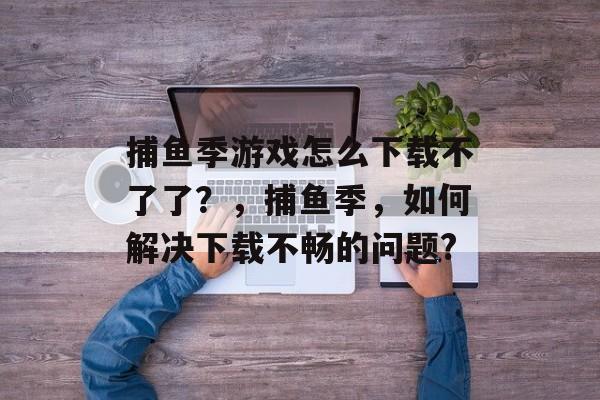 捕鱼季游戏怎么下载不了了？，捕鱼季，如何解决下载不畅的问题?