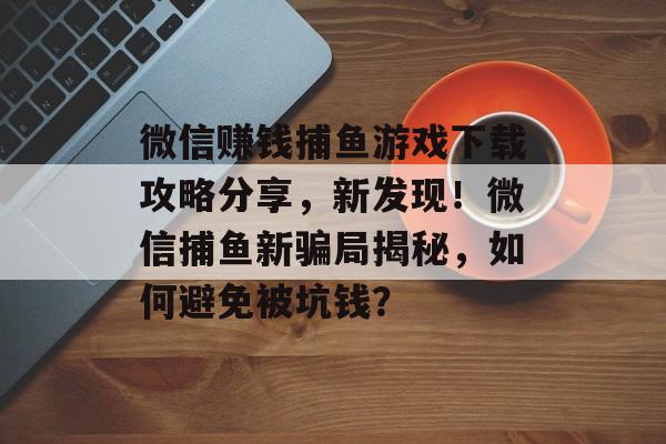 微信赚钱捕鱼游戏下载攻略分享，新发现！微信捕鱼新骗局揭秘，如何避免被坑钱？