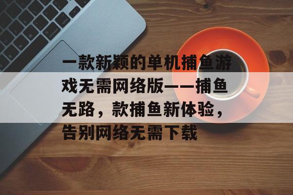 一款新颖的单机捕鱼游戏无需网络版——捕鱼无路，款捕鱼新体验，告别网络无需下载