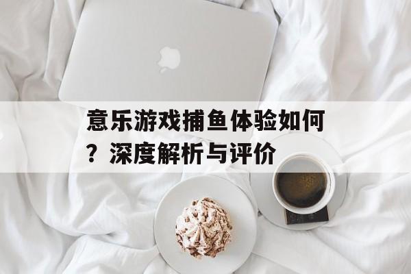 意乐游戏捕鱼体验如何？深度解析与评价