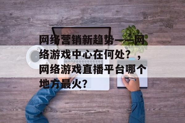 网络营销新趋势——网络游戏中心在何处？，网络游戏直播平台哪个地方最火？