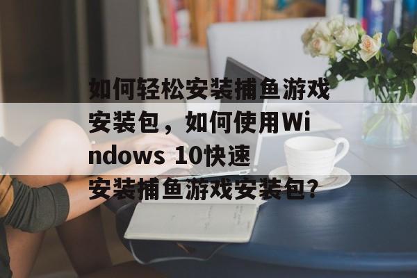 如何轻松安装捕鱼游戏安装包，如何使用Windows 10快速安装捕鱼游戏安装包？