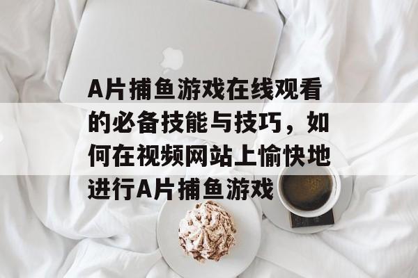 A片捕鱼游戏在线观看的必备技能与技巧，如何在视频网站上愉快地进行A片捕鱼游戏