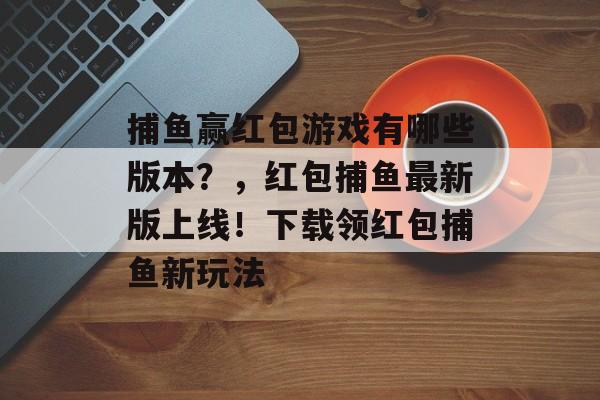 捕鱼赢红包游戏有哪些版本？，红包捕鱼最新版上线！下载领红包捕鱼新玩法