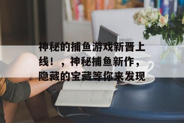 神秘的捕鱼游戏新晋上线！，神秘捕鱼新作，隐藏的宝藏等你来发现