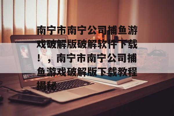 南宁市南宁公司捕鱼游戏破解版破解软件下载！，南宁市南宁公司捕鱼游戏破解版下载教程揭秘