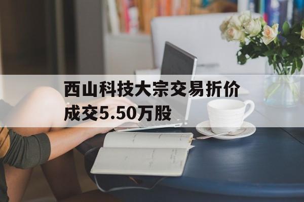 西山科技大宗交易折价成交5.50万股