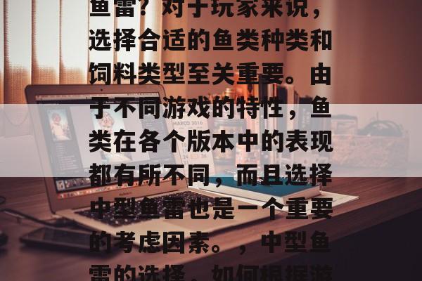 哪种捕鱼游戏里有中型鱼雷？对于玩家来说，选择合适的鱼类种类和饲料类型至关重要。由于不同游戏的特性，鱼类在各个版本中的表现都有所不同，而且选择中型鱼雷也是一个重要的考虑因素。，中型鱼雷的选择，如何根据游戏特性进行鱼类选择?