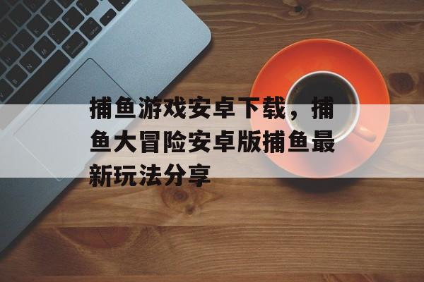 捕鱼游戏安卓下载，捕鱼大冒险安卓版捕鱼最新玩法分享