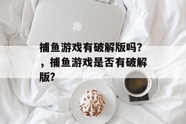 捕鱼游戏有破解版吗？，捕鱼游戏是否有破解版?