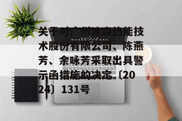 关于对广州迪森热能技术股份有限公司、陈燕芳、余咏芳采取出具警示函措施的决定〔2024〕131号