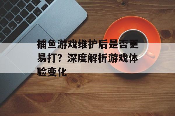 捕鱼游戏维护后是否更易打？深度解析游戏体验变化