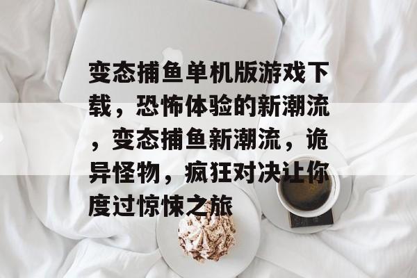 变态捕鱼单机版游戏下载，恐怖体验的新潮流，变态捕鱼新潮流，诡异怪物，疯狂对决让你度过惊悚之旅