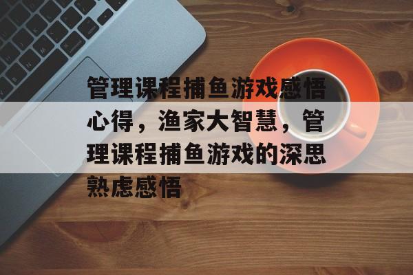 管理课程捕鱼游戏感悟心得，渔家大智慧，管理课程捕鱼游戏的深思熟虑感悟