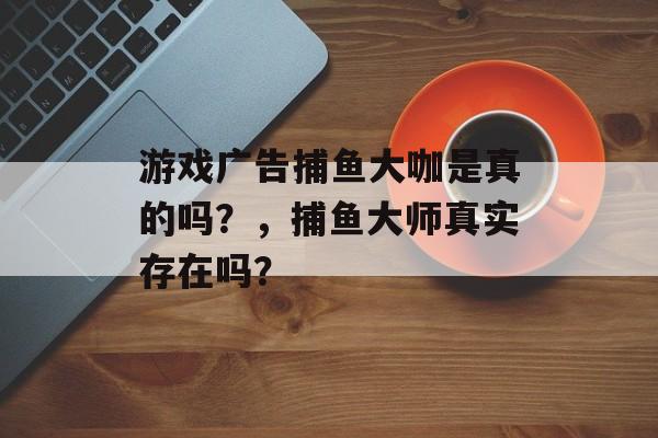 游戏广告捕鱼大咖是真的吗？，捕鱼大师真实存在吗？