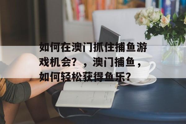 如何在澳门抓住捕鱼游戏机会？，澳门捕鱼，如何轻松获得鱼乐？