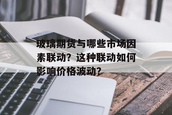 玻璃期货与哪些市场因素联动？这种联动如何影响价格波动？