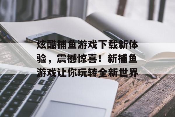 炫酷捕鱼游戏下载新体验，震撼惊喜！新捕鱼游戏让你玩转全新世界