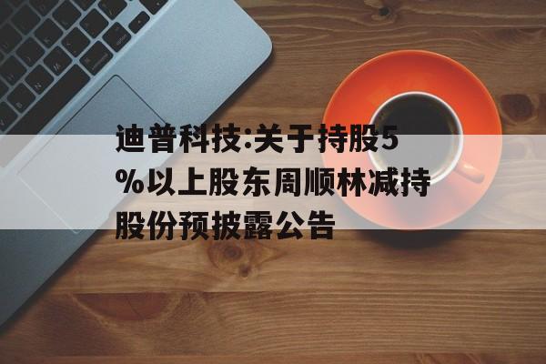 迪普科技:关于持股5%以上股东周顺林减持股份预披露公告