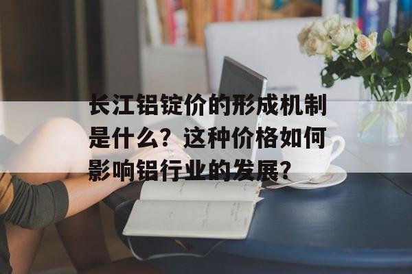 长江铝锭价的形成机制是什么？这种价格如何影响铝行业的发展？