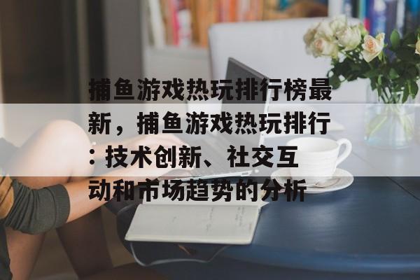 捕鱼游戏热玩排行榜最新，捕鱼游戏热玩排行: 技术创新、社交互动和市场趋势的分析