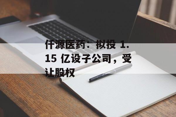 仟源医药：拟投 1.15 亿设子公司，受让股权