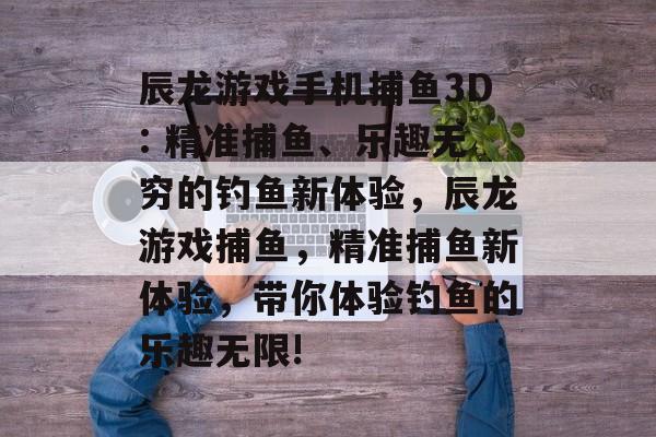 辰龙游戏手机捕鱼3D: 精准捕鱼、乐趣无穷的钓鱼新体验，辰龙游戏捕鱼，精准捕鱼新体验，带你体验钓鱼的乐趣无限!