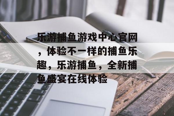 乐游捕鱼游戏中心官网，体验不一样的捕鱼乐趣，乐游捕鱼，全新捕鱼盛宴在线体验