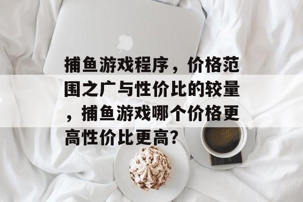 捕鱼游戏程序，价格范围之广与性价比的较量，捕鱼游戏哪个价格更高性价比更高？