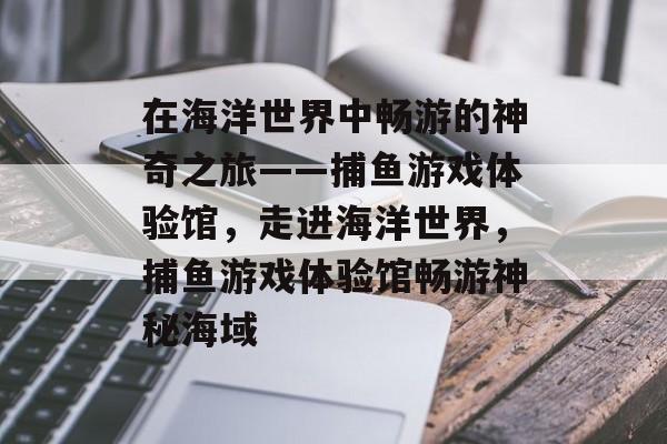 在海洋世界中畅游的神奇之旅——捕鱼游戏体验馆，走进海洋世界，捕鱼游戏体验馆畅游神秘海域