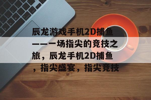 辰龙游戏手机2D捕鱼——一场指尖的竞技之旅，辰龙手机2D捕鱼，指尖盛宴，指尖竞技