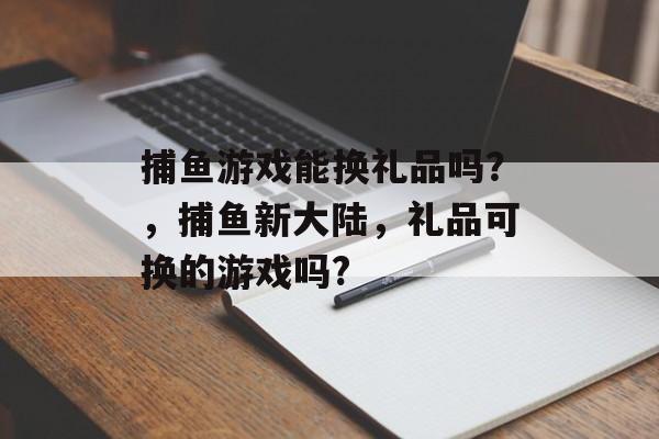 捕鱼游戏能换礼品吗？，捕鱼新大陆，礼品可换的游戏吗?