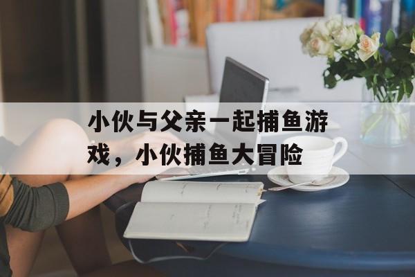 小伙与父亲一起捕鱼游戏，小伙捕鱼大冒险