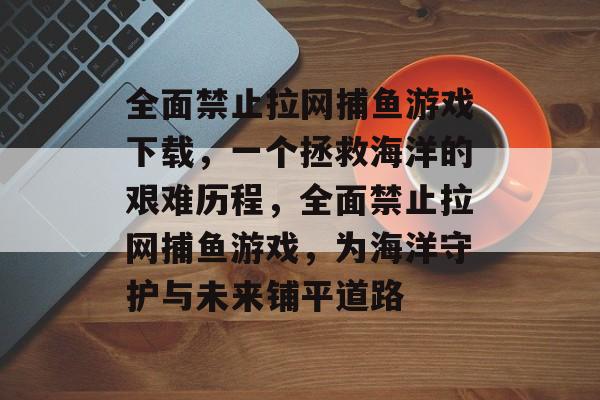 全面禁止拉网捕鱼游戏下载，一个拯救海洋的艰难历程，全面禁止拉网捕鱼游戏，为海洋守护与未来铺平道路